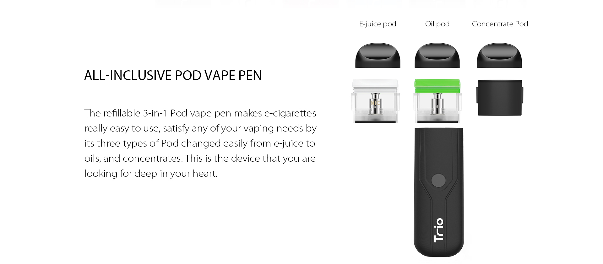 The refillable 3-in-1 Pod vape pen makes e-cigarettes really easy to use, satisfy any of your vaping needs by its three types of Pod changed easily from e-juice to oils, and concentrate.